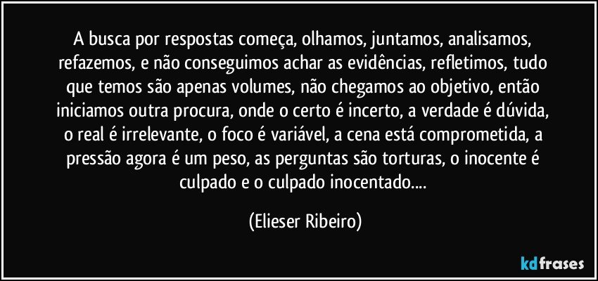 A busca por respostas começa,  olhamos, juntamos, analisamos, refazemos,  e não conseguimos achar as evidências, refletimos, tudo que temos são apenas volumes, não chegamos ao objetivo, então iniciamos outra procura, onde o certo é incerto, a verdade é dúvida, o real é irrelevante, o foco é variável, a cena está  comprometida, a pressão agora é um peso, as perguntas são torturas, o inocente é culpado e o culpado inocentado... (Elieser Ribeiro)