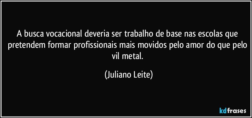 A busca vocacional deveria ser trabalho de base nas escolas que pretendem formar profissionais mais movidos pelo amor do que pelo vil metal. (Juliano Leite)