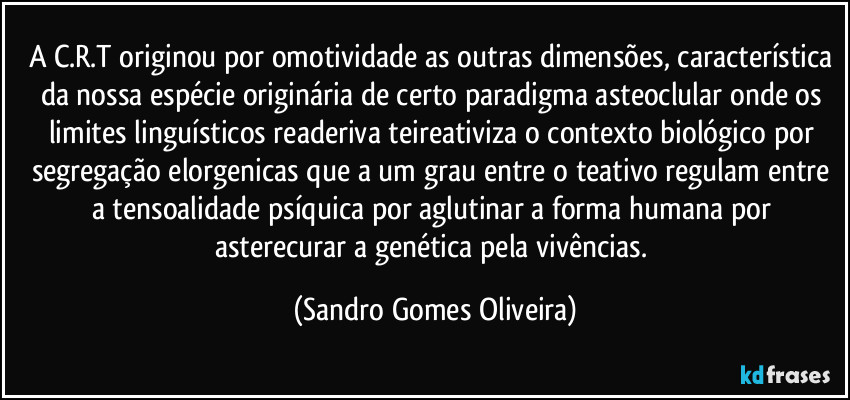 A C.R.T originou por omotividade as outras dimensões, característica da nossa espécie originária de certo paradigma asteoclular onde os limites linguísticos readeriva teireativiza o contexto biológico por segregação elorgenicas que a um grau entre o teativo regulam entre a tensoalidade psíquica por aglutinar a forma humana por asterecurar a genética pela vivências. (Sandro Gomes Oliveira)