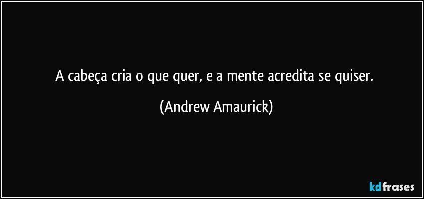 A cabeça cria o que quer, e a mente acredita se quiser. (Andrew Amaurick)