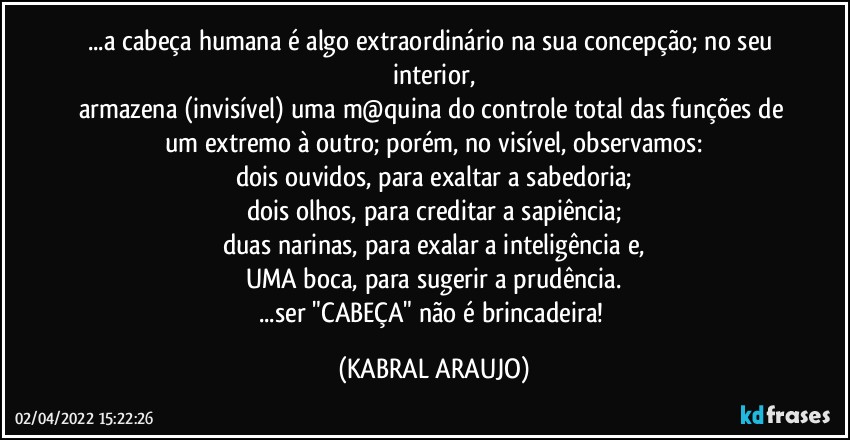 ...a cabeça humana é  algo extraordinário na sua concepção; no seu interior,
armazena (invisível) uma m@quina do controle total das funções de um extremo à outro; porém, no visível, observamos:
dois ouvidos, para exaltar a sabedoria;
dois olhos, para creditar a sapiência;
duas narinas, para exalar a inteligência e,
UMA boca, para sugerir a prudência.
...ser "CABEÇA" não é brincadeira! (KABRAL ARAUJO)