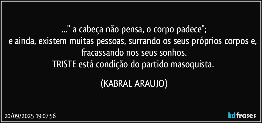 ..." a cabeça não pensa, o corpo padece";
e ainda, existem muitas pessoas, surrando os seus próprios corpos e, fracassando nos seus sonhos.
TRISTE está condição do partido masoquista. (KABRAL ARAUJO)