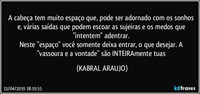 A cabeça tem muito espaço que, pode ser adornado com os sonhos e, várias saídas que podem escoar as sujeiras e os medos que "intentem" adentrar. 
Neste "espaço" você somente deixa entrar, o que desejar. A "vassoura e a vontade" são INTEIRAmente tuas (KABRAL ARAUJO)