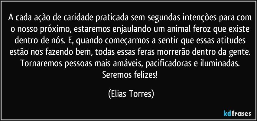 A cada ação de caridade praticada sem segundas intenções para com o nosso próximo, estaremos enjaulando um animal feroz que existe dentro de nós. E, quando começarmos a sentir que essas atitudes estão nos fazendo bem, todas essas feras  morrerão dentro da gente. Tornaremos pessoas mais amáveis, pacificadoras e iluminadas. Seremos felizes! (Elias Torres)