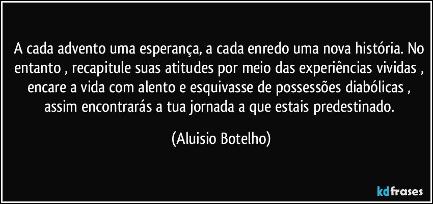 A cada advento uma esperança, a cada enredo uma nova história. No entanto , recapitule suas atitudes por meio das experiências vividas , encare a vida com alento e esquivasse de possessões diabólicas , assim encontrarás a tua jornada a que estais predestinado. (Aluisio Botelho)