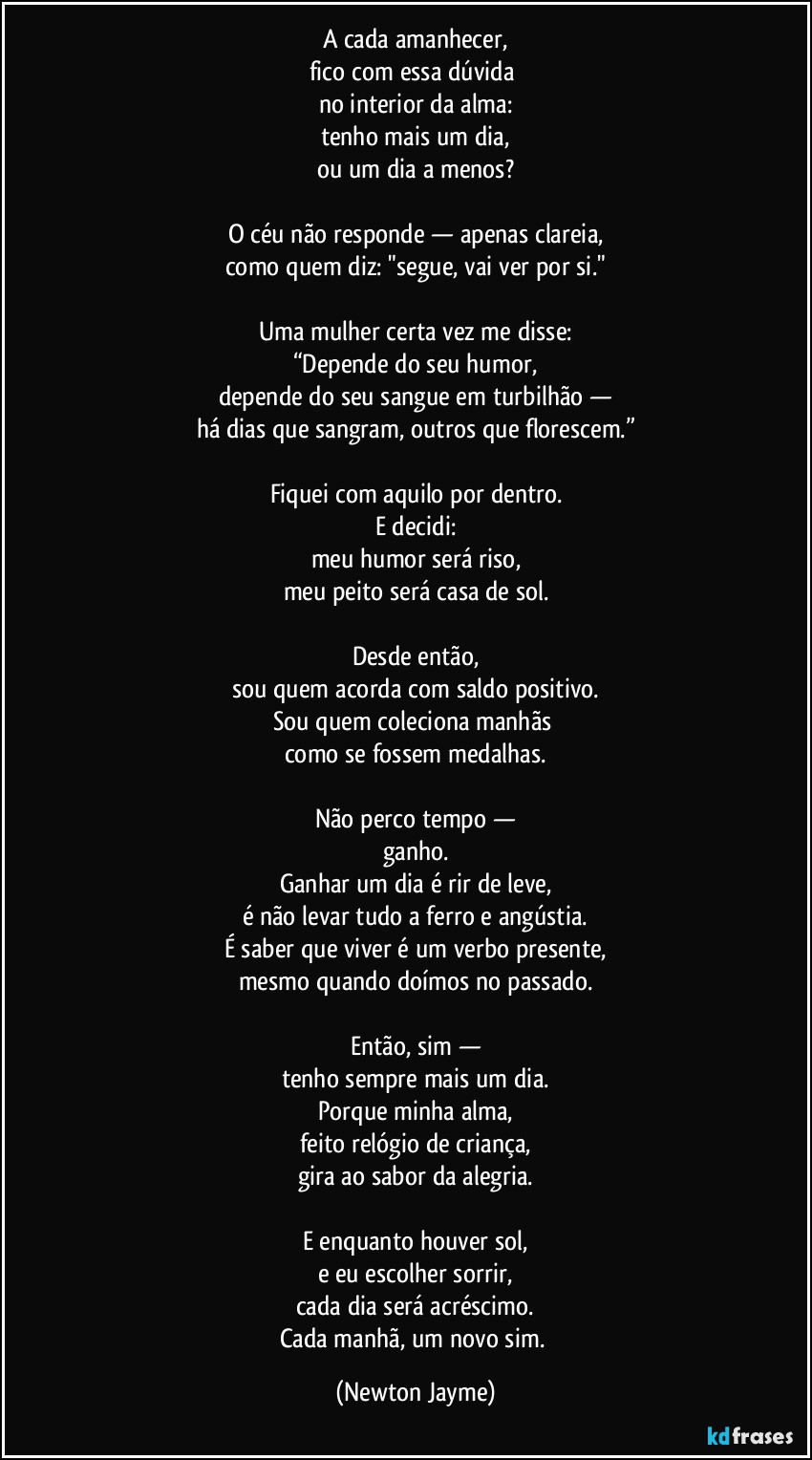 A cada amanhecer,
fico com essa dúvida 
no interior da alma:
tenho mais um dia,
ou um dia a menos?

O céu não responde — apenas clareia,
como quem diz: "segue, vai ver por si."

Uma mulher certa vez me disse:
“Depende do seu humor,
depende do seu sangue em turbilhão —
há dias que sangram, outros que florescem.”

Fiquei com aquilo por dentro.
E decidi:
meu humor será riso,
meu peito será casa de sol.

Desde então,
sou quem acorda com saldo positivo.
Sou quem coleciona manhãs 
como se fossem medalhas.

Não perco tempo —
ganho.
Ganhar um dia é rir de leve,
é não levar tudo a ferro e angústia.
É saber que viver é um verbo presente,
mesmo quando doímos no passado.

Então, sim —
tenho sempre mais um dia.
Porque minha alma,
feito relógio de criança,
gira ao sabor da alegria.

E enquanto houver sol,
e eu escolher sorrir,
cada dia será acréscimo.
Cada manhã, um novo sim. (Newton Jayme)