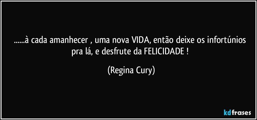 ...à cada amanhecer , uma nova VIDA, então deixe  os infortúnios pra lá, e desfrute  da  FELICIDADE ! (Regina Cury)