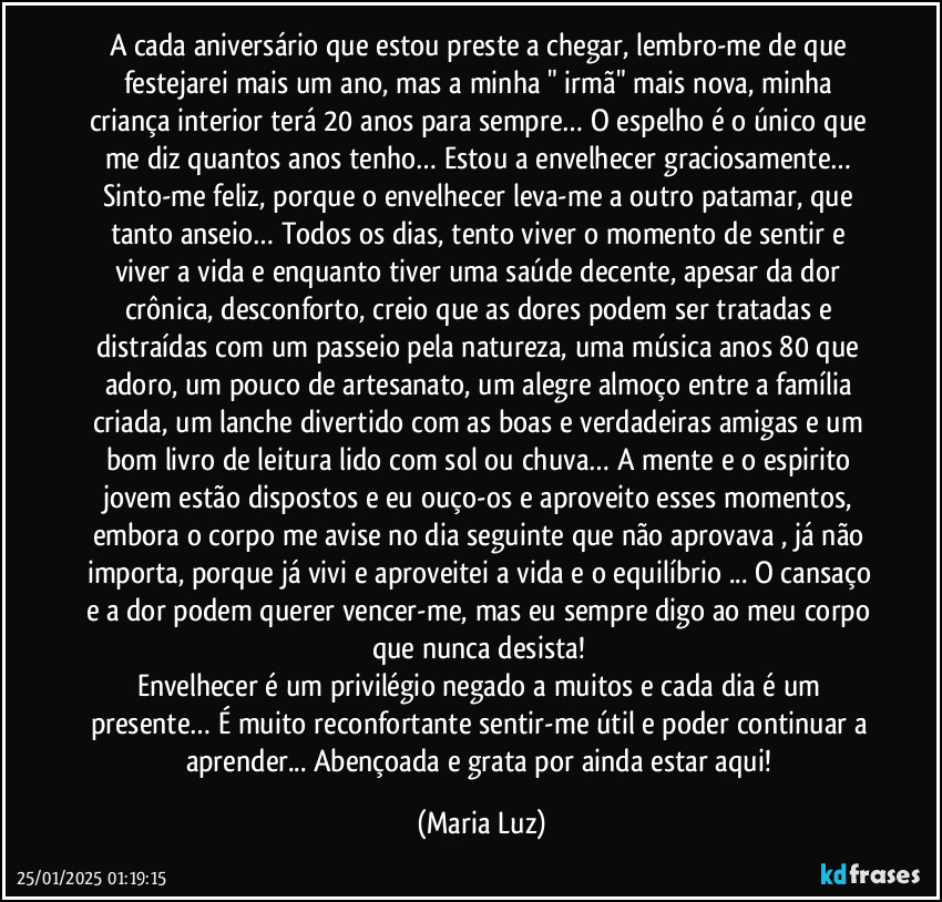 A cada aniversário que estou preste a chegar, lembro-me de que festejarei mais um ano, mas a minha " irmã"  mais nova, minha criança interior terá 20 anos para sempre… O espelho é o único que me diz quantos anos tenho… Estou a envelhecer graciosamente… Sinto-me feliz, porque o envelhecer leva-me a outro patamar, que tanto anseio… Todos os dias, tento viver o momento de sentir e viver a vida e enquanto tiver uma saúde decente, apesar da dor crônica, desconforto, creio que as dores podem ser tratadas e distraídas com um passeio pela natureza, uma música anos 80 que adoro, um pouco de artesanato, um alegre almoço entre a família criada, um lanche divertido com as boas e verdadeiras amigas e um bom livro de leitura lido com sol ou chuva… A mente e o espirito jovem estão dispostos e eu ouço-os e aproveito esses momentos, embora o corpo me avise no dia seguinte que não aprovava , já não importa, porque já vivi e aproveitei a vida e o equilíbrio ... O cansaço e a dor podem querer vencer-me, mas eu sempre digo ao meu corpo que nunca desista! 
Envelhecer é um privilégio negado a muitos e cada dia é um presente… É muito reconfortante sentir-me útil e poder continuar a aprender... Abençoada e grata por ainda estar aqui! (Maria Luz)