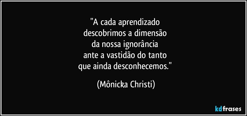 "A cada aprendizado 
descobrimos a dimensão 
da nossa ignorância 
ante a vastidão do tanto 
que ainda desconhecemos." (Mônicka Christi)