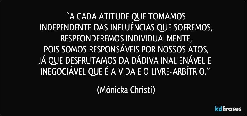 “A CADA ATITUDE QUE TOMAMOS
INDEPENDENTE DAS INFLUÊNCIAS QUE SOFREMOS,
RESPEONDEREMOS INDIVIDUALMENTE,
POIS SOMOS RESPONSÁVEIS POR NOSSOS ATOS,
JÁ QUE DESFRUTAMOS DA DÁDIVA INALIENÁVEL E 
INEGOCIÁVEL QUE É A VIDA E O LIVRE-ARBÍTRIO.” (Mônicka Christi)