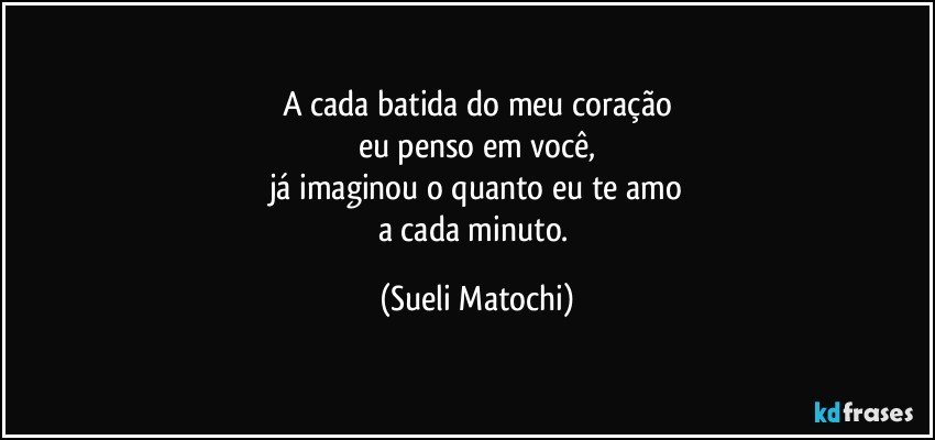 A cada batida do meu coração
eu penso em você,
já imaginou o quanto eu te amo
a cada minuto. (Sueli Matochi)