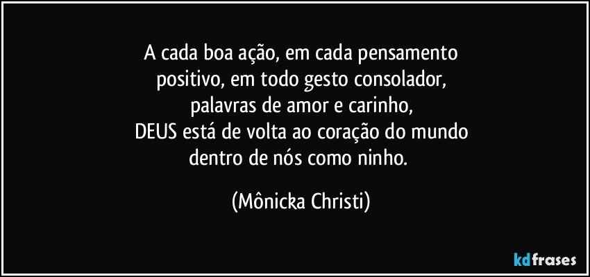 A cada boa ação, em cada pensamento
positivo, em todo gesto consolador,
palavras de amor e carinho,
DEUS está de volta ao coração do mundo
dentro de nós como ninho. (Mônicka Christi)