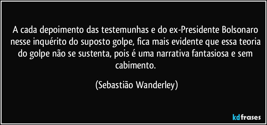 A cada depoimento das testemunhas e do ex-Presidente Bolsonaro nesse inquérito do suposto golpe, fica mais evidente que essa teoria do golpe não se sustenta, pois é uma narrativa fantasiosa e sem cabimento. (Sebastião Wanderley)