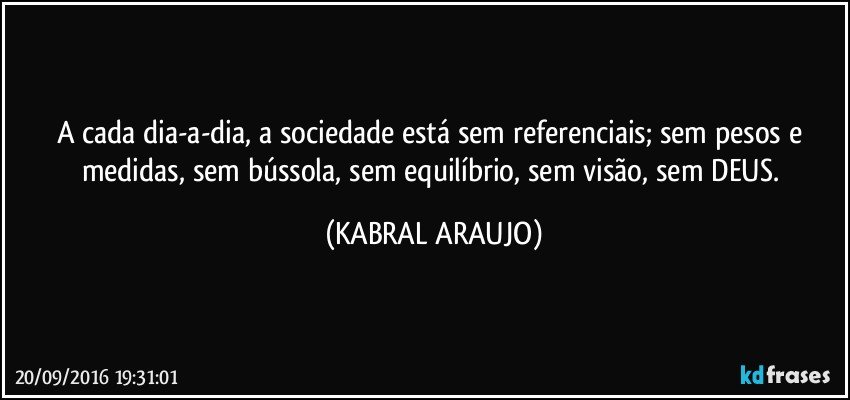 A cada dia-a-dia, a sociedade está sem referenciais; sem pesos e medidas, sem bússola, sem equilíbrio, sem visão, sem DEUS. (KABRAL ARAUJO)