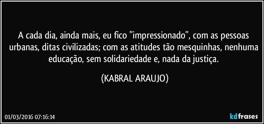 A cada dia, ainda mais, eu fico "impressionado", com as pessoas urbanas, ditas civilizadas; com as atitudes tão mesquinhas, nenhuma educação, sem solidariedade e, nada da justiça. (KABRAL ARAUJO)