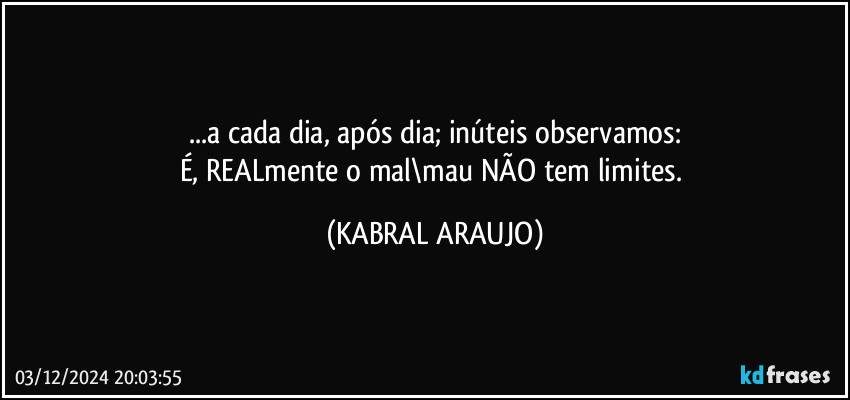 ...a cada dia, após dia; inúteis observamos:
É, REALmente o mal\mau NÃO tem limites. (KABRAL ARAUJO)