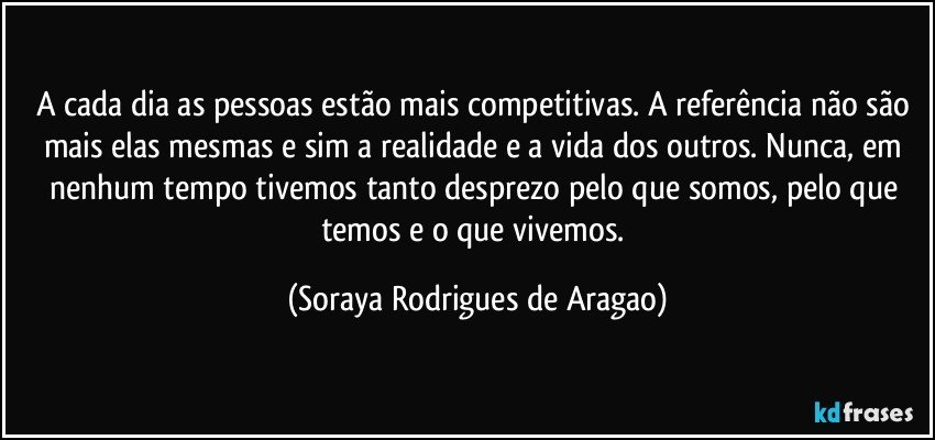A cada dia as pessoas estão mais competitivas. A referência não são mais elas mesmas e sim a realidade e a vida dos outros. Nunca, em nenhum tempo tivemos tanto desprezo pelo que somos, pelo que temos e o que vivemos. (Soraya Rodrigues de Aragao)