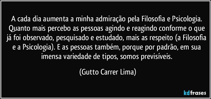 A cada dia aumenta a minha admiração pela Filosofia e Psicologia. Quanto mais percebo as pessoas agindo e reagindo conforme o que já foi observado, pesquisado e estudado, mais as respeito (a Filosofia e a Psicologia). E as pessoas também, porque por padrão, em sua imensa variedade de tipos, somos previsíveis. (Gutto Carrer Lima)