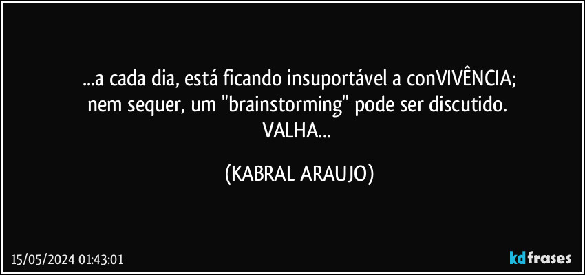 ...a cada dia, está ficando insuportável a conVIVÊNCIA;
nem sequer, um "brainstorming" pode ser discutido. 
VALHA... (KABRAL ARAUJO)