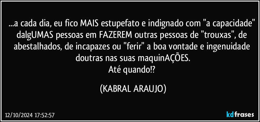 ...a cada dia, eu fico MAIS estupefato e indignado com "a capacidade" dalgUMAS pessoas em FAZEREM  outras pessoas de "trouxas", de abestalhados, de incapazes ou "ferir" a boa vontade e ingenuidade doutras nas suas maquinAÇÕES.
Até quando!? (KABRAL ARAUJO)