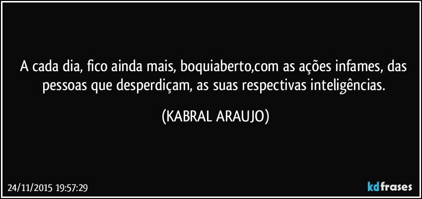 A cada dia, fico ainda mais, boquiaberto,com as ações infames, das pessoas que desperdiçam, as suas respectivas inteligências. (KABRAL ARAUJO)