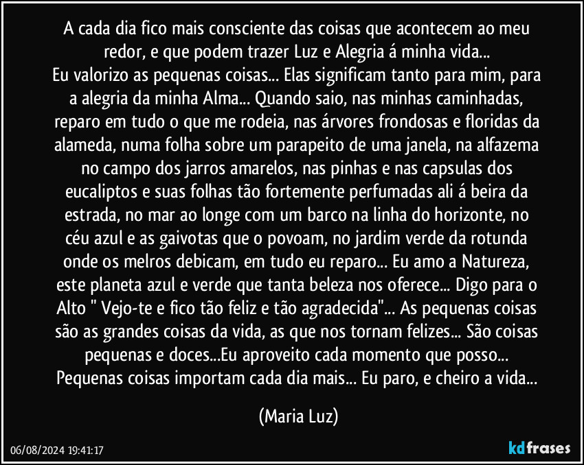 A cada dia fico mais consciente das coisas que acontecem ao meu redor, e que podem trazer Luz e Alegria á minha vida... 
Eu valorizo as pequenas coisas... Elas significam tanto para mim, para a alegria da minha Alma... Quando saio, nas minhas caminhadas, reparo em tudo o que me rodeia, nas árvores frondosas e floridas da alameda, numa folha sobre um parapeito de uma janela, na alfazema no campo dos jarros amarelos, nas pinhas e nas capsulas dos eucaliptos e suas folhas tão fortemente perfumadas ali á beira da estrada, no mar ao longe com um barco na linha do horizonte, no céu azul e as gaivotas que o povoam, no jardim verde da rotunda onde os melros debicam, em tudo eu reparo... Eu amo a Natureza, este planeta azul e verde que tanta beleza nos oferece... Digo para o Alto " Vejo-te e fico tão feliz e tão agradecida"... As pequenas coisas são as grandes coisas da vida, as que nos tornam felizes... São coisas pequenas e doces...Eu aproveito cada momento que posso... Pequenas coisas importam cada dia mais... Eu paro, e cheiro a vida... (Maria Luz)