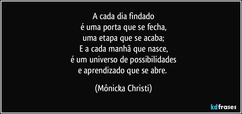 A cada dia findado
é uma porta que se fecha,
uma etapa que se acaba;
E a cada manhã que nasce,
é um universo de possibilidades
e aprendizado que se abre. (Mônicka Christi)