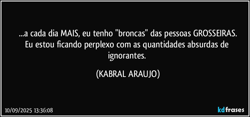 ...a cada dia MAIS, eu tenho "broncas" das pessoas GROSSEIRAS.
Eu estou ficando perplexo com as quantidades absurdas de ignorantes. (KABRAL ARAUJO)