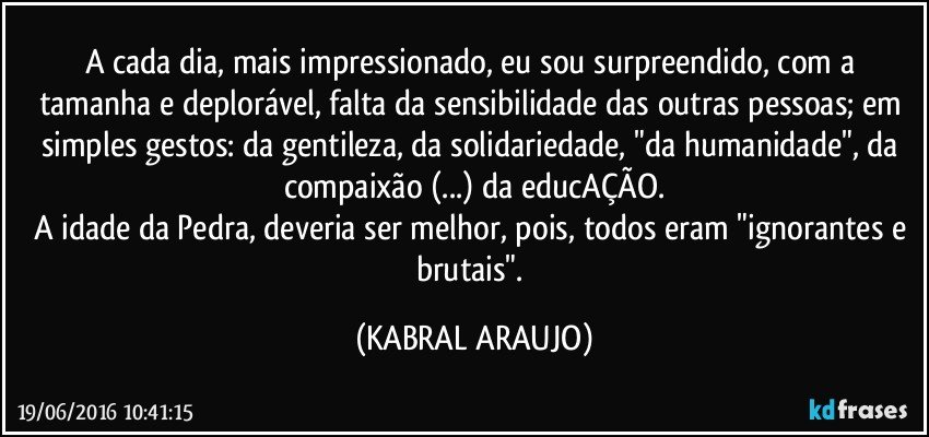 A cada dia, mais impressionado, eu sou surpreendido, com a tamanha e deplorável, falta da sensibilidade das outras pessoas; em simples gestos: da gentileza, da solidariedade, "da humanidade", da compaixão (...) da educAÇÃO.
A idade da Pedra, deveria ser melhor, pois, todos eram "ignorantes e brutais". (KABRAL ARAUJO)