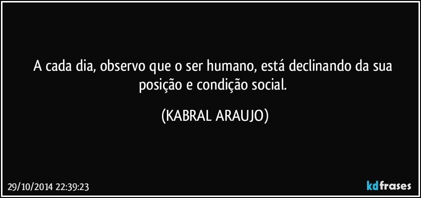 A cada dia, observo que o ser humano, está declinando da sua posição e condição social. (KABRAL ARAUJO)