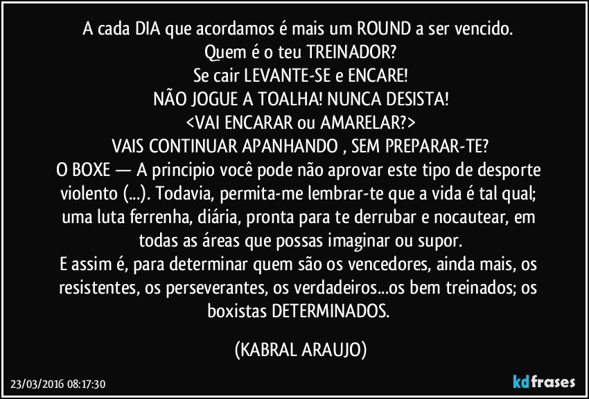 A cada DIA que acordamos é mais um ROUND a ser vencido. 
Quem é o teu TREINADOR?
Se cair LEVANTE-SE e ENCARE!
NÃO JOGUE A TOALHA! NUNCA DESISTA!
<VAI ENCARAR ou AMARELAR?>
VAIS CONTINUAR APANHANDO , SEM PREPARAR-TE?
O BOXE — A principio você pode não aprovar este tipo de desporte violento (...). Todavia, permita-me lembrar-te que a vida é tal qual; uma luta ferrenha, diária, pronta para te derrubar e nocautear, em todas as áreas que possas imaginar ou supor.
E assim é, para determinar quem são os vencedores, ainda mais, os resistentes, os perseverantes, os verdadeiros...os bem treinados; os boxistas DETERMINADOS. (KABRAL ARAUJO)