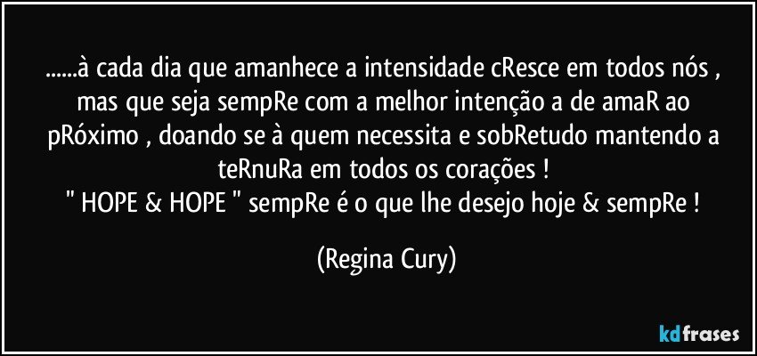 ...à cada dia  que  amanhece a intensidade cResce  em todos nós , mas que seja sempRe  com a melhor intenção  a de amaR ao pRóximo   , doando se à quem necessita e sobRetudo mantendo a teRnuRa em todos os corações ! 
" HOPE & HOPE " sempRe é o que lhe desejo hoje & sempRe ! (Regina Cury)