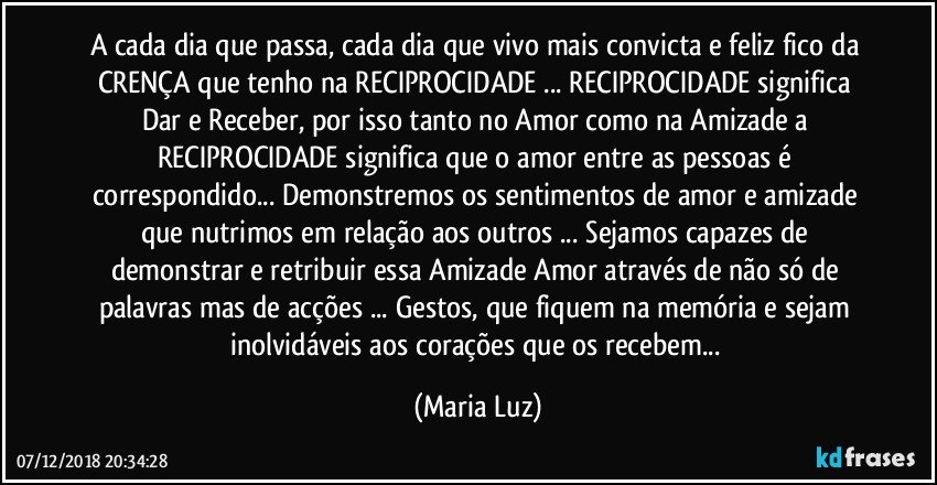 A cada dia que passa, cada dia que vivo mais convicta e feliz  fico da CRENÇA que tenho na RECIPROCIDADE ...  RECIPROCIDADE significa Dar e Receber, por isso tanto no Amor como na Amizade a  RECIPROCIDADE significa que o amor entre as pessoas é correspondido... Demonstremos os sentimentos de amor e amizade que nutrimos em relação aos outros ... Sejamos capazes de demonstrar e retribuir essa Amizade/ Amor através de não só de palavras mas de acções ... Gestos, que fiquem na memória e sejam inolvidáveis  aos corações que os recebem... (Maria Luz)