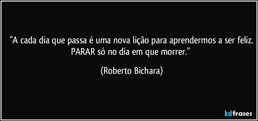 "A cada dia que passa é uma nova lição para aprendermos a ser feliz.
PARAR só no dia em que morrer." (Roberto Bichara)