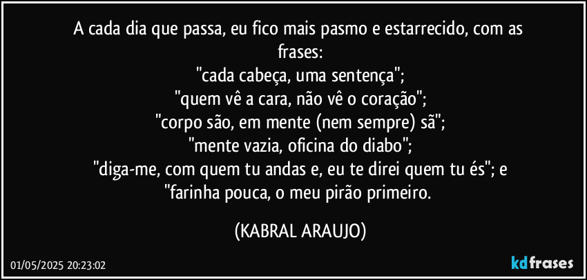 A cada dia que passa, eu fico mais pasmo e estarrecido, com as frases:
"cada cabeça, uma sentença";
"quem vê a cara, não vê o coração";
"corpo são, em mente (nem sempre) sã";
"mente vazia, oficina do diabo";
"diga-me, com quem tu andas e, eu te direi quem tu és"; e
"farinha pouca, o meu pirão primeiro. (KABRAL ARAUJO)