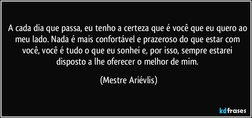 A cada dia que passa, eu tenho a certeza que é você que eu quero ao meu lado. Nada é mais confortável e prazeroso do que estar com você, você é tudo o que eu sonhei e, por isso, sempre estarei disposto a lhe oferecer o melhor de mim. (Mestre Ariévlis)