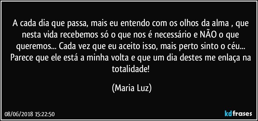 A cada dia que passa, mais eu entendo com os olhos da alma , que nesta vida recebemos só o que nos é necessário e NÃO o que queremos...  Cada vez que eu aceito isso, mais perto sinto o céu... Parece que ele está a minha volta e que um dia destes me enlaça na totalidade! (Maria Luz)