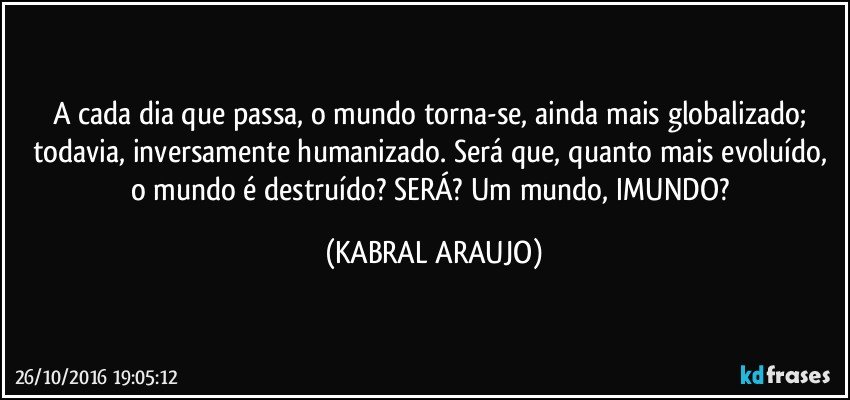 A cada dia que passa, o mundo torna-se, ainda mais globalizado; todavia, inversamente humanizado. Será que, quanto mais evoluído, o mundo é destruído? SERÁ? Um mundo, IMUNDO? (KABRAL ARAUJO)