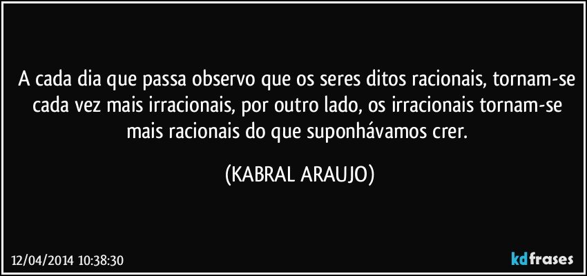 A cada dia que passa observo que os seres ditos racionais, tornam-se cada vez mais irracionais, por outro lado, os irracionais tornam-se mais racionais do que suponhávamos crer. (KABRAL ARAUJO)