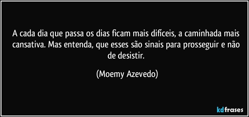 A cada dia que passa os dias ficam mais difíceis, a caminhada mais cansativa. Mas entenda, que esses são sinais para prosseguir e não de desistir. (Moemy Azevedo)