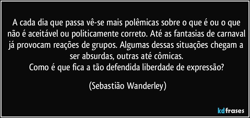 A cada dia que passa vê-se mais polêmicas sobre o que é ou o que não é aceitável ou politicamente correto. Até as fantasias de carnaval já provocam reações de grupos. Algumas dessas situações chegam a ser absurdas, outras até cômicas. 
Como é que fica a tão defendida liberdade de expressão? (Sebastião Wanderley)