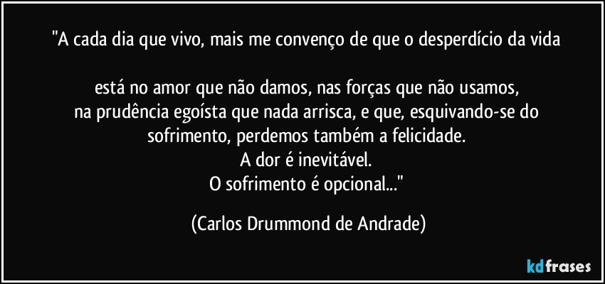 "A cada dia que vivo, mais me convenço de que o desperdício da vida 
está no amor que não damos, nas forças que não usamos, 
na prudência egoísta que nada arrisca, e que, esquivando-se do 
sofrimento, perdemos também a felicidade. 
A dor é inevitável. 
O sofrimento é opcional..." (Carlos Drummond de Andrade)