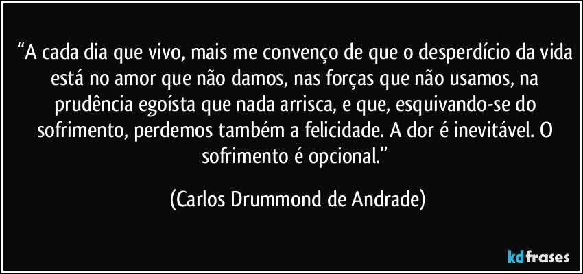 “A cada dia que vivo, mais me convenço de que o desperdício da vida está no amor que não damos, nas forças que não usamos, na prudência egoísta que nada arrisca, e que, esquivando-se do sofrimento, perdemos também a felicidade. A dor é inevitável. O sofrimento é opcional.” (Carlos Drummond de Andrade)