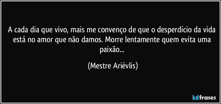 A cada dia que vivo, mais me convenço de que o desperdício da vida está no amor que não damos. Morre lentamente quem evita uma paixão... (Mestre Ariévlis)