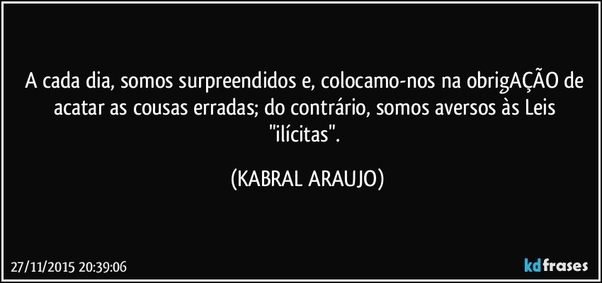 A cada dia, somos surpreendidos e, colocamo-nos na obrigAÇÃO de acatar as cousas erradas; do contrário, somos aversos às Leis "ilícitas". (KABRAL ARAUJO)