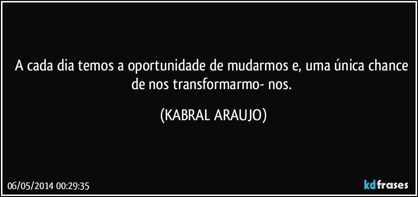 A cada dia temos a oportunidade de mudarmos e, uma única chance de nos transformarmo- nos. (KABRAL ARAUJO)