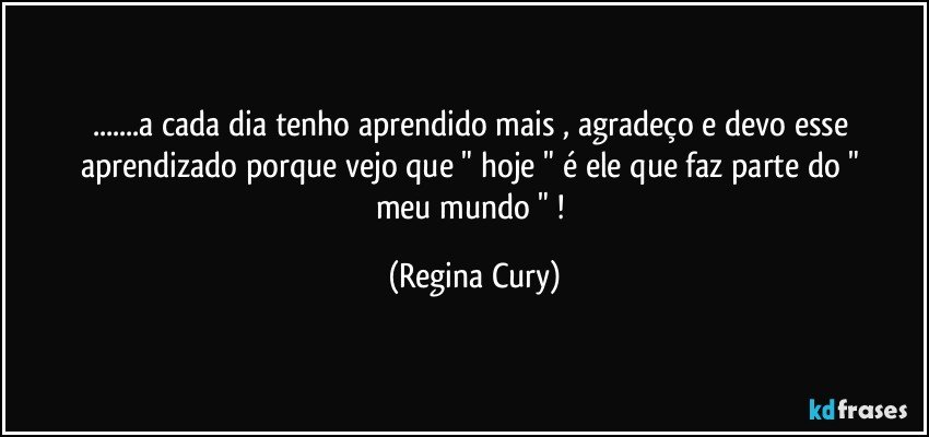 ...a cada dia tenho aprendido mais   ,  agradeço  e devo  esse aprendizado porque  vejo que  "  hoje  "  é   ele que    faz parte do " meu mundo " ! (Regina Cury)