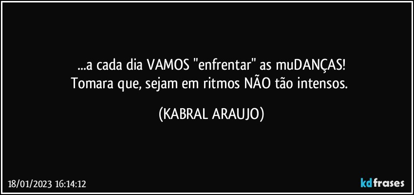 ...a cada dia VAMOS "enfrentar" as muDANÇAS!
Tomara que, sejam em ritmos NÃO tão intensos. (KABRAL ARAUJO)