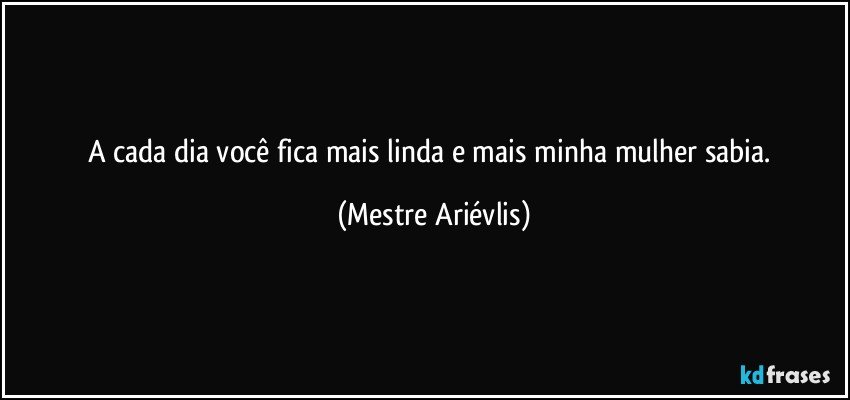 A cada dia você fica mais linda e mais minha mulher sabia. (Mestre Ariévlis)