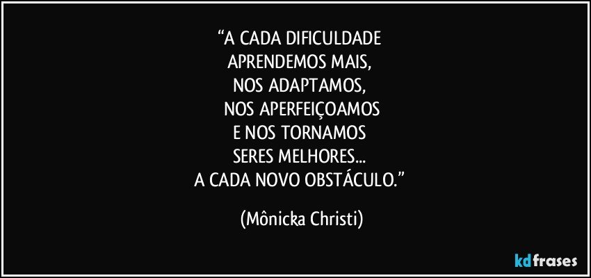 “A CADA DIFICULDADE 
APRENDEMOS MAIS, 
NOS ADAPTAMOS, 
NOS APERFEIÇOAMOS
E NOS TORNAMOS 
SERES MELHORES... 
A CADA NOVO OBSTÁCULO.” (Mônicka Christi)